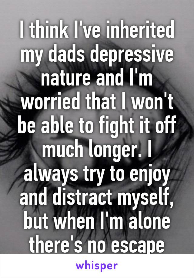 I think I've inherited my dads depressive nature and I'm worried that I won't be able to fight it off much longer. I always try to enjoy and distract myself, but when I'm alone there's no escape