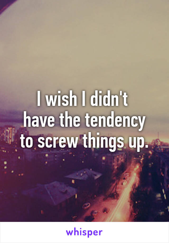 I wish I didn't 
have the tendency
to screw things up.