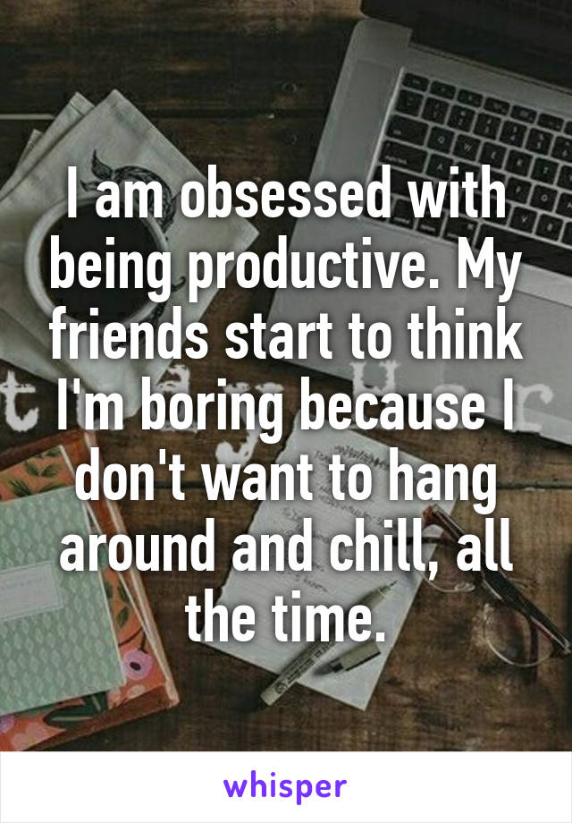 I am obsessed with being productive. My friends start to think I'm boring because I don't want to hang around and chill, all the time.