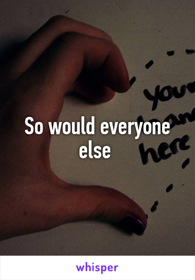 So would everyone else 