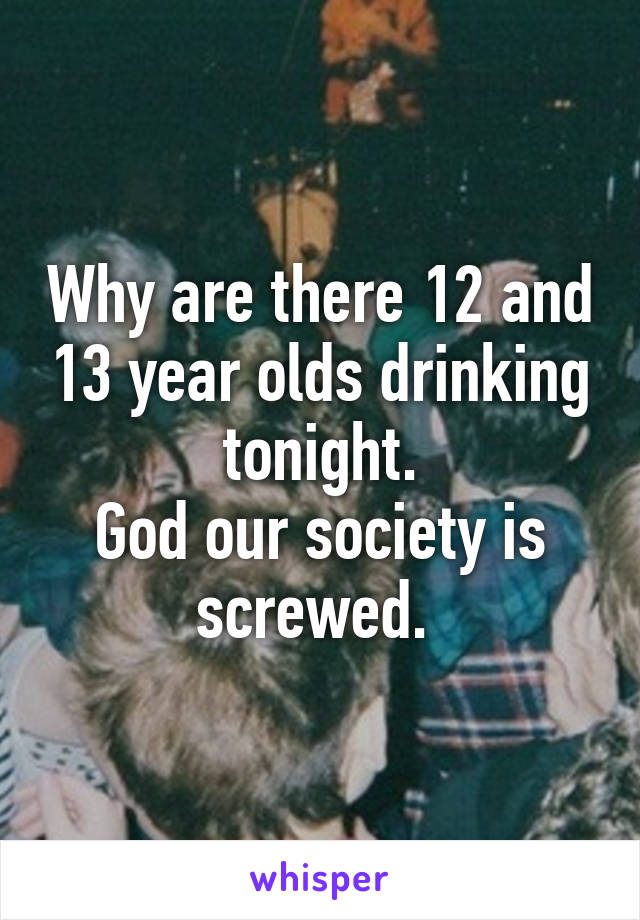 Why are there 12 and 13 year olds drinking tonight.
God our society is screwed. 