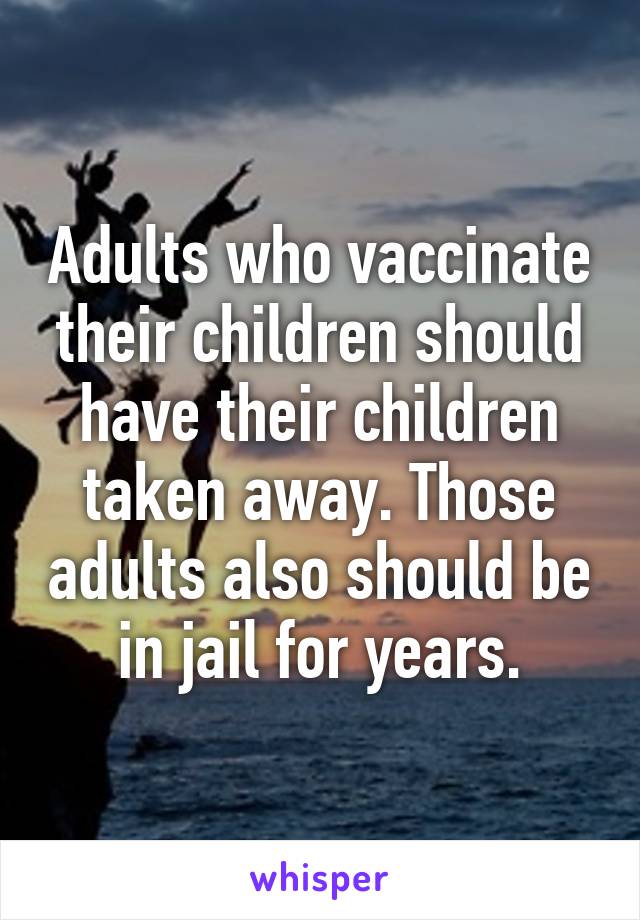 Adults who vaccinate their children should have their children taken away. Those adults also should be in jail for years.