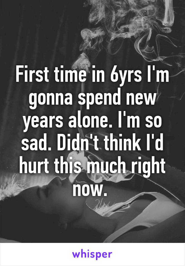 First time in 6yrs I'm gonna spend new years alone. I'm so sad. Didn't think I'd hurt this much right now. 