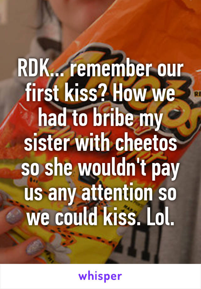 RDK... remember our first kiss? How we had to bribe my sister with cheetos so she wouldn't pay us any attention so we could kiss. Lol.