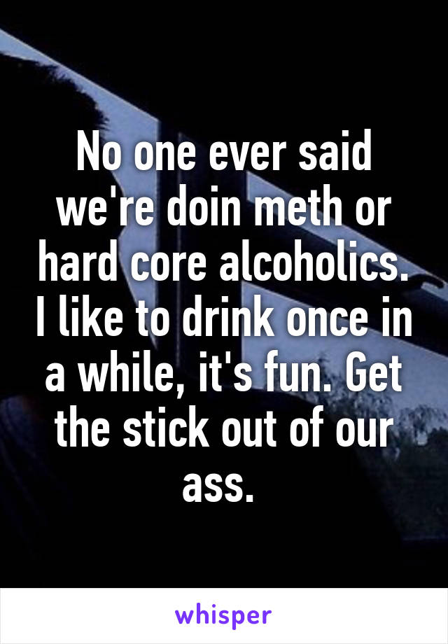 No one ever said we're doin meth or hard core alcoholics. I like to drink once in a while, it's fun. Get the stick out of our ass. 