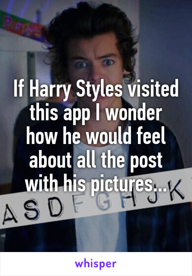 If Harry Styles visited this app I wonder how he would feel about all the post with his pictures...