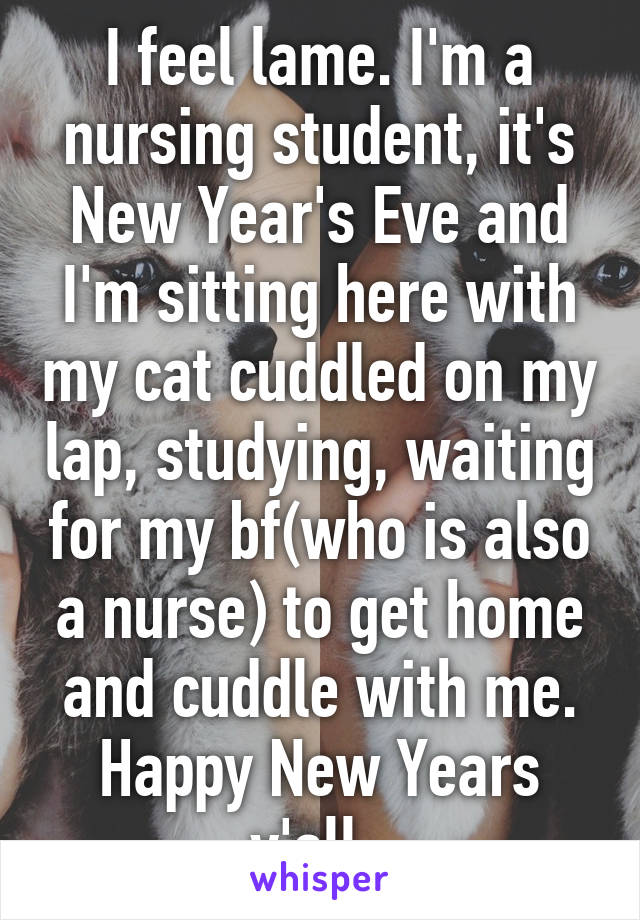 I feel lame. I'm a nursing student, it's New Year's Eve and I'm sitting here with my cat cuddled on my lap, studying, waiting for my bf(who is also a nurse) to get home and cuddle with me. Happy New Years y'all. 