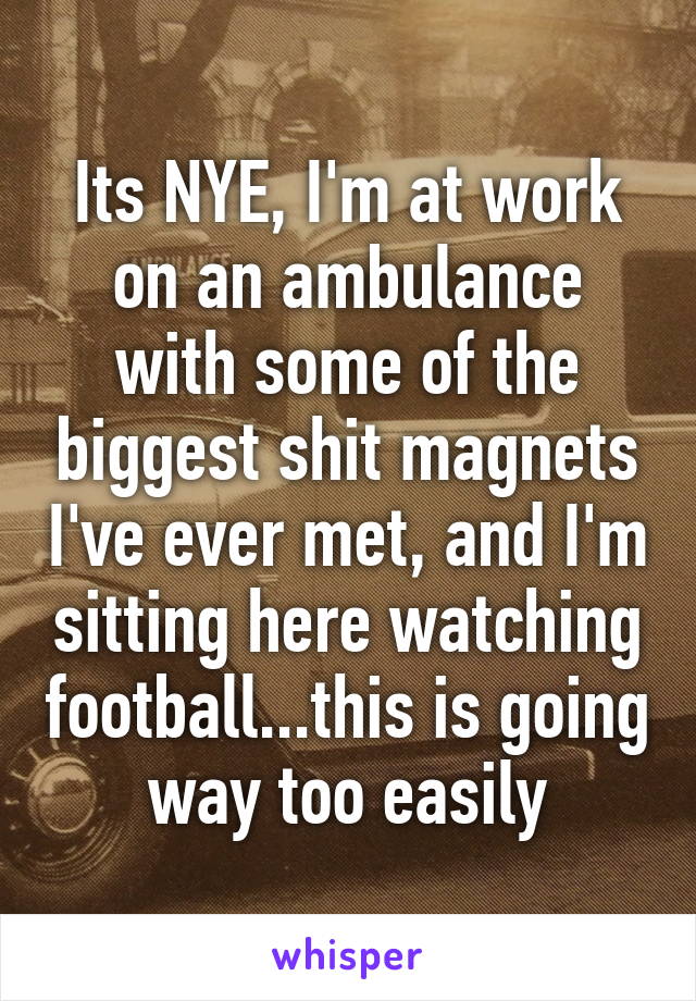 Its NYE, I'm at work on an ambulance with some of the biggest shit magnets I've ever met, and I'm sitting here watching football...this is going way too easily