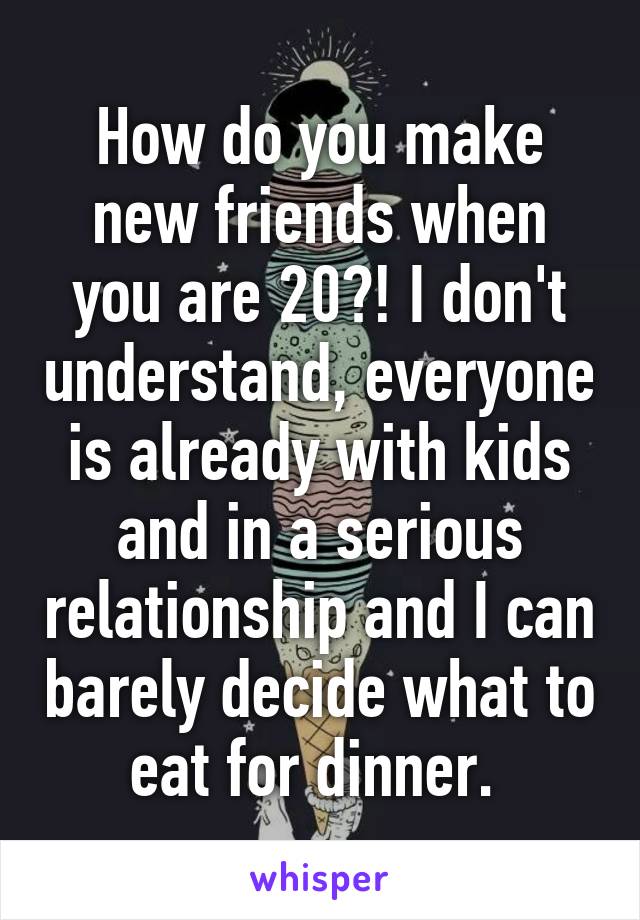 How do you make new friends when you are 20?! I don't understand, everyone is already with kids and in a serious relationship and I can barely decide what to eat for dinner. 