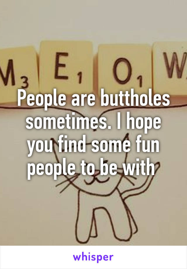 People are buttholes sometimes. I hope you find some fun people to be with 