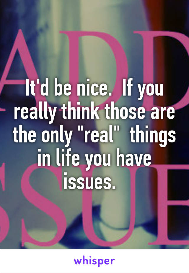 It'd be nice.  If you really think those are the only "real"  things in life you have issues.  