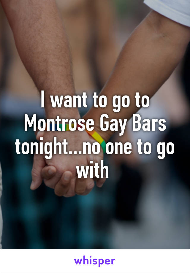 I want to go to Montrose Gay Bars tonight...no one to go with 