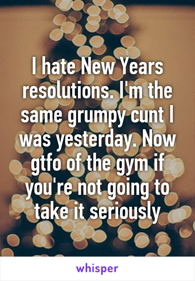 I hate New Years resolutions. I'm the same grumpy cunt I was yesterday. Now gtfo of the gym if you're not going to take it seriously