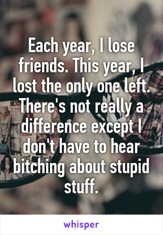 Each year, I lose friends. This year, I lost the only one left. There's not really a difference except I don't have to hear bitching about stupid stuff.