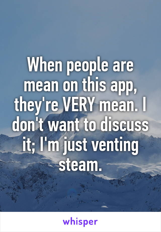 When people are mean on this app, they're VERY mean. I don't want to discuss it; I'm just venting steam.