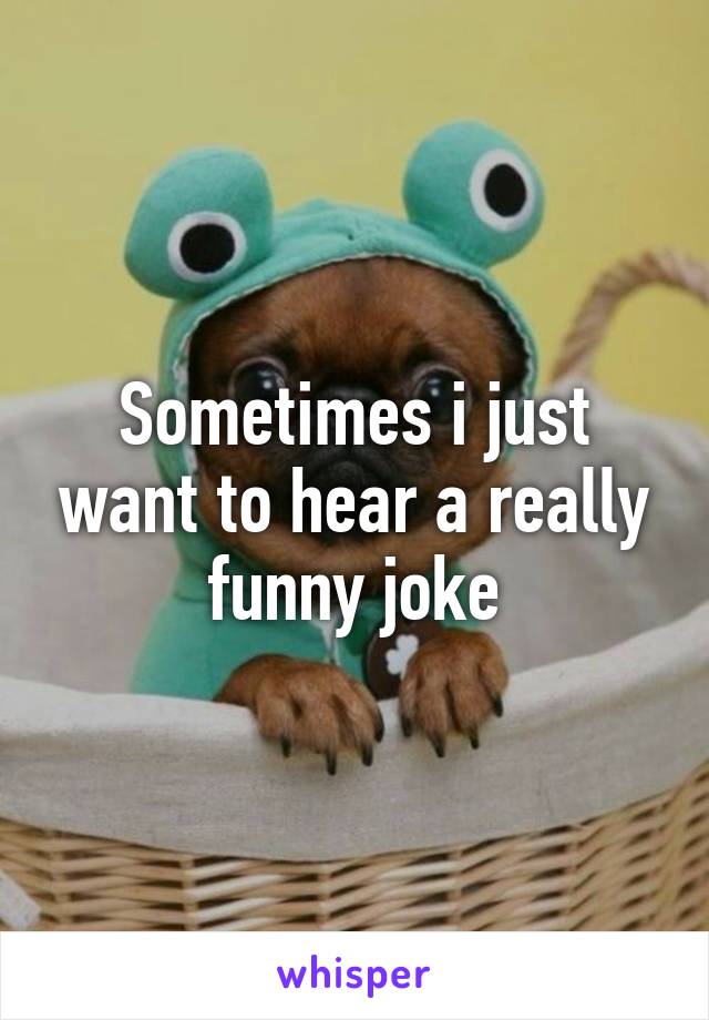 Sometimes i just want to hear a really funny joke