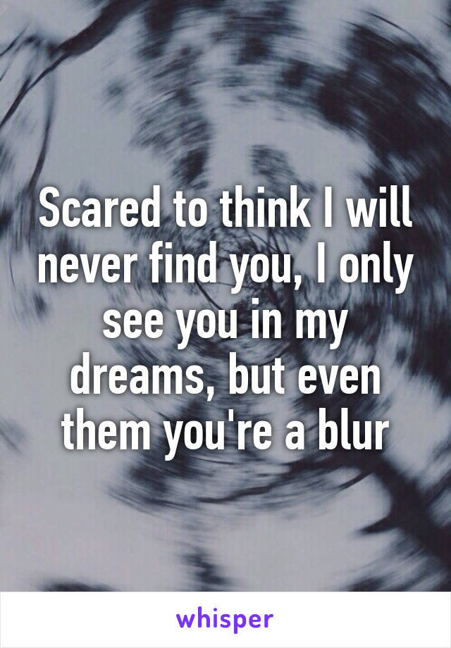 Scared to think I will never find you, I only see you in my dreams, but even them you're a blur