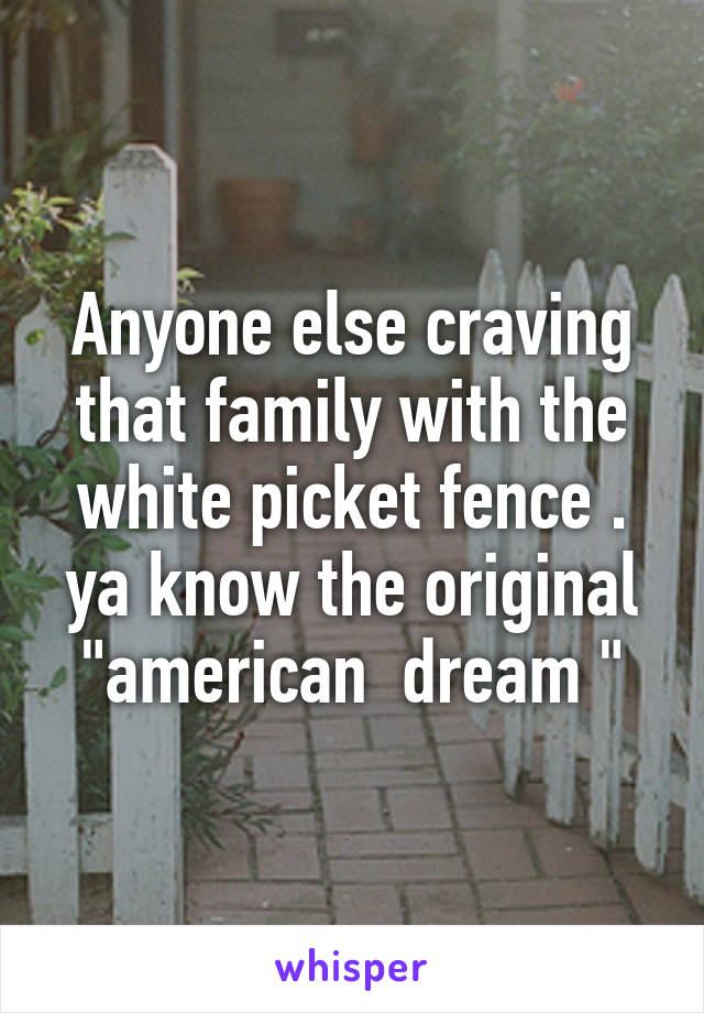 Anyone else craving that family with the white picket fence . ya know the original "american  dream "