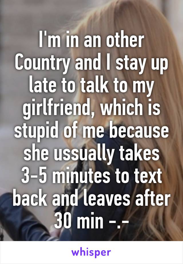 I'm in an other Country and I stay up late to talk to my girlfriend, which is stupid of me because she ussually takes 3-5 minutes to text back and leaves after 30 min -.-