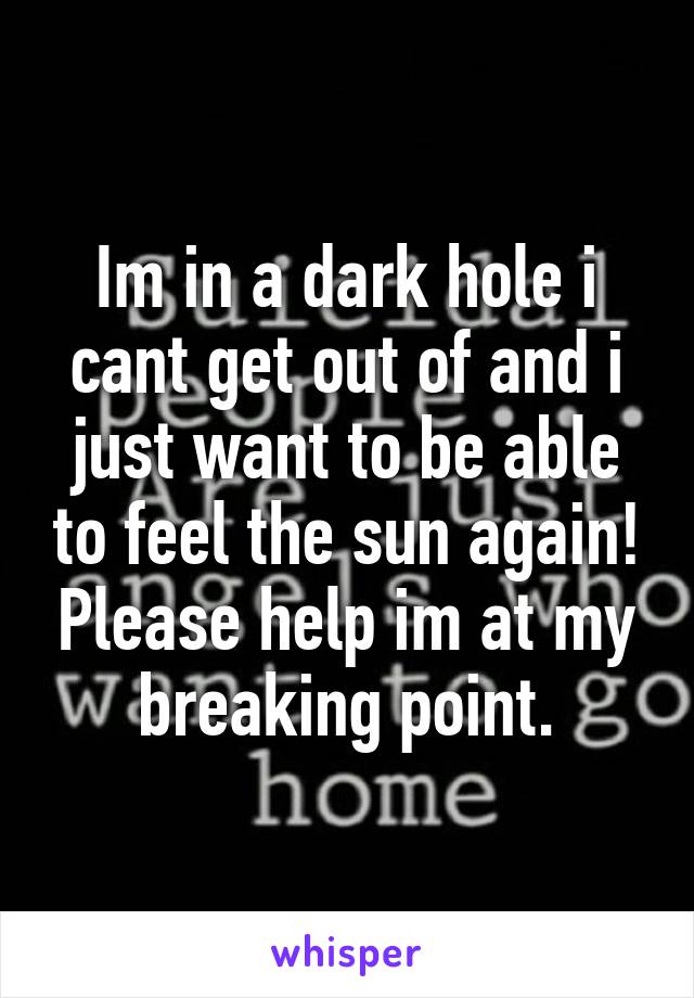 Im in a dark hole i cant get out of and i just want to be able to feel the sun again! Please help im at my breaking point.