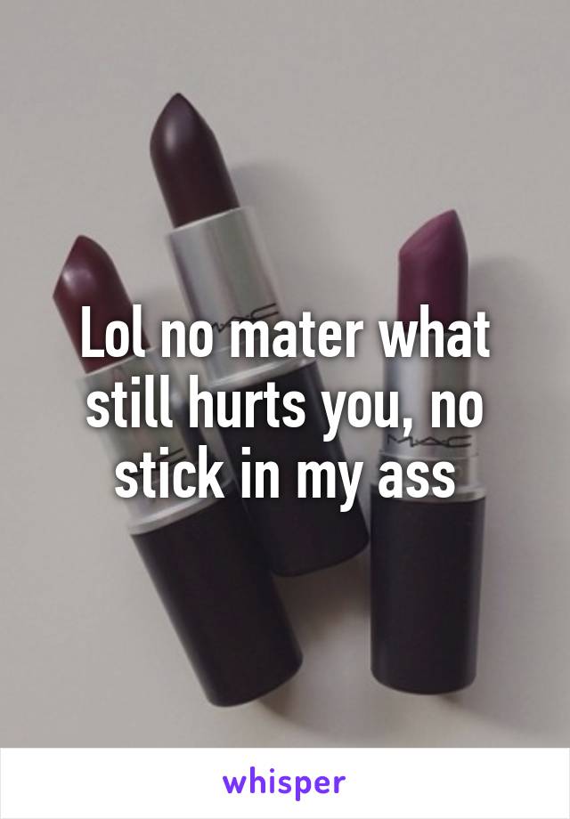 Lol no mater what still hurts you, no stick in my ass