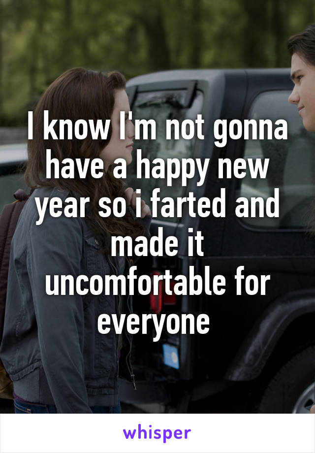 I know I'm not gonna have a happy new year so i farted and made it uncomfortable for everyone 