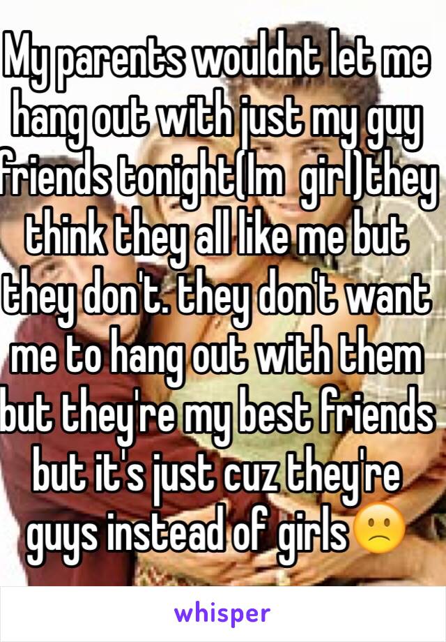 My parents wouldnt let me hang out with just my guy friends tonight(Im  girl)they think they all like me but they don't. they don't want me to hang out with them but they're my best friends but it's just cuz they're guys instead of girls🙁