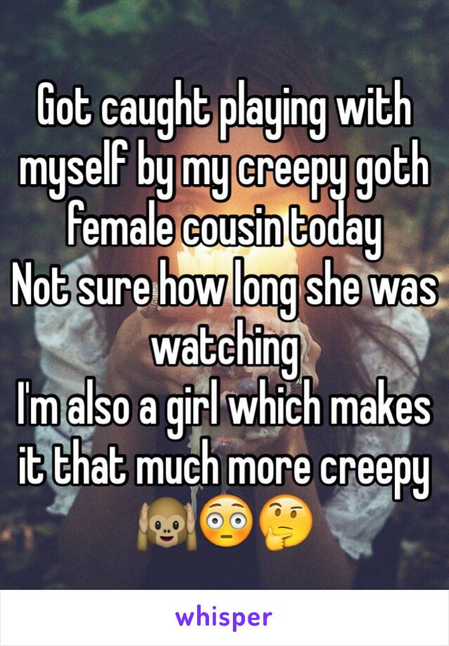 Got caught playing with myself by my creepy goth female cousin today
Not sure how long she was watching 
I'm also a girl which makes it that much more creepy
🙉😳🤔