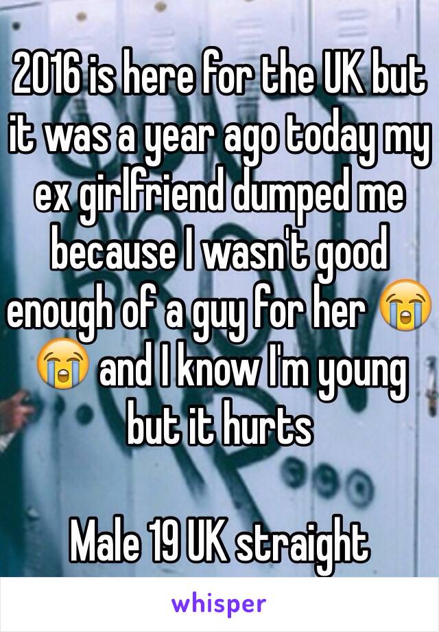 2016 is here for the UK but it was a year ago today my ex girlfriend dumped me because I wasn't good enough of a guy for her 😭😭 and I know I'm young but it hurts 

Male 19 UK straight 