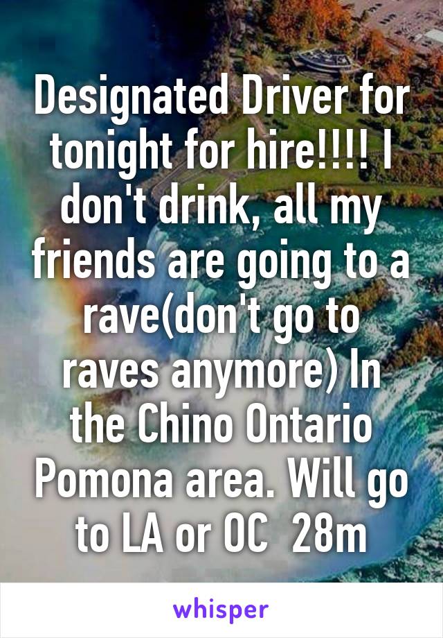 Designated Driver for tonight for hire!!!! I don't drink, all my friends are going to a rave(don't go to raves anymore) In the Chino Ontario Pomona area. Will go to LA or OC  28m