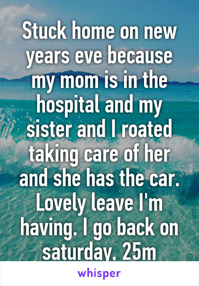 Stuck home on new years eve because my mom is in the hospital and my sister and I roated taking care of her and she has the car. Lovely leave I'm having. I go back on saturday. 25m