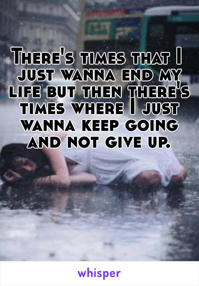 There's times that I just wanna end my life but then there's times where I just wanna keep going and not give up.