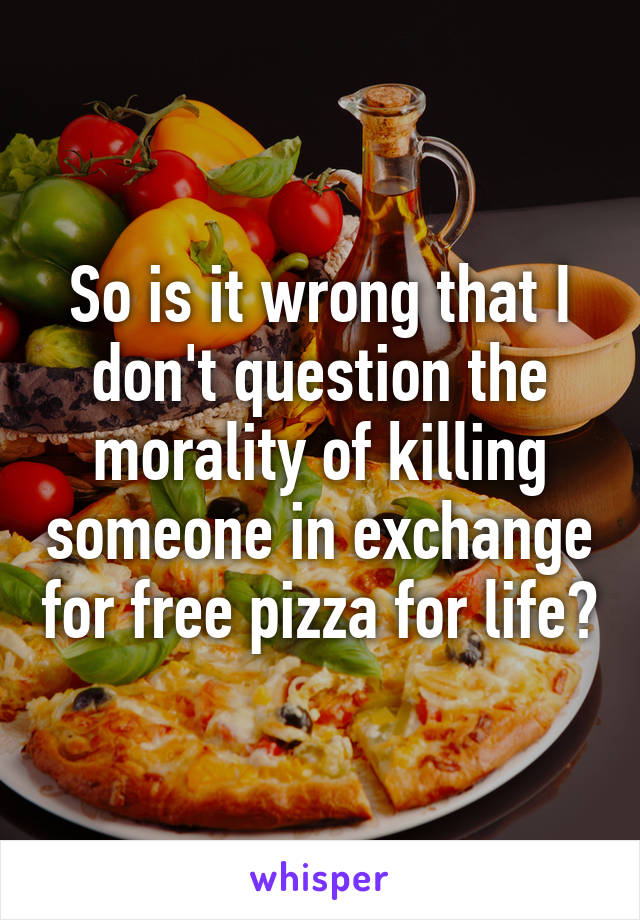 So is it wrong that I don't question the morality of killing someone in exchange for free pizza for life?