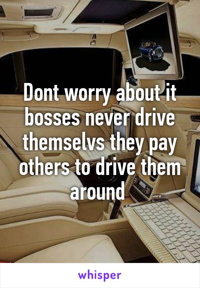 Dont worry about it bosses never drive themselvs they pay others to drive them around 