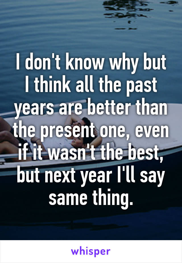 I don't know why but I think all the past years are better than the present one, even if it wasn't the best, but next year I'll say same thing.