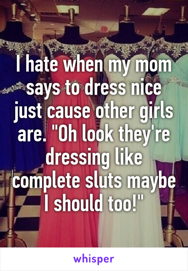 I hate when my mom says to dress nice just cause other girls are. "Oh look they're dressing like complete sluts maybe I should too!"