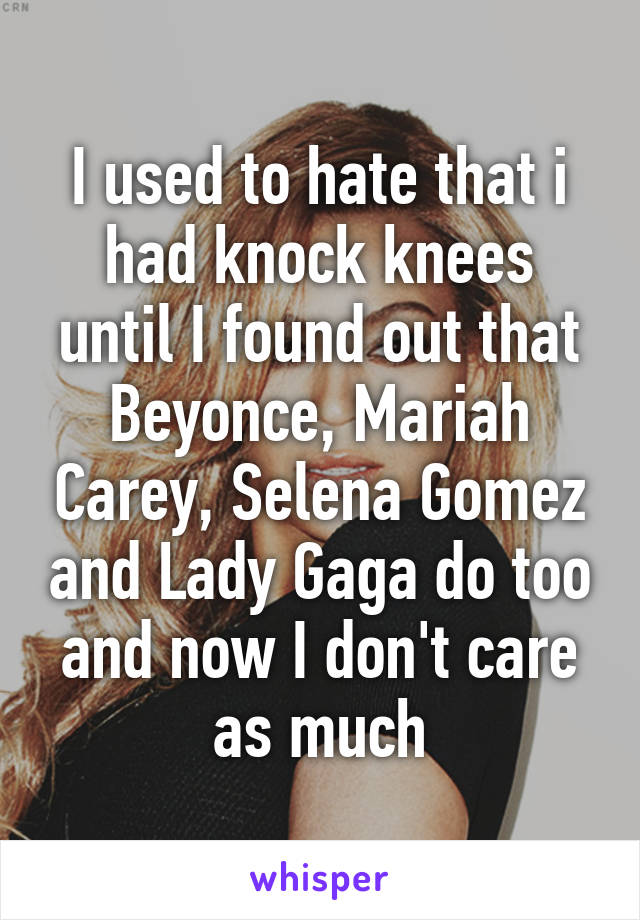 I used to hate that i had knock knees until I found out that Beyonce, Mariah Carey, Selena Gomez and Lady Gaga do too and now I don't care as much