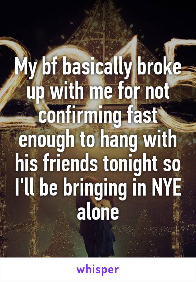 My bf basically broke up with me for not confirming fast enough to hang with his friends tonight so I'll be bringing in NYE alone