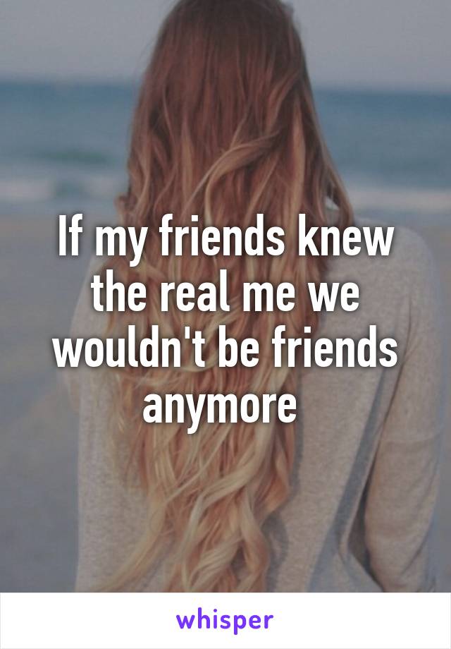 If my friends knew the real me we wouldn't be friends anymore 