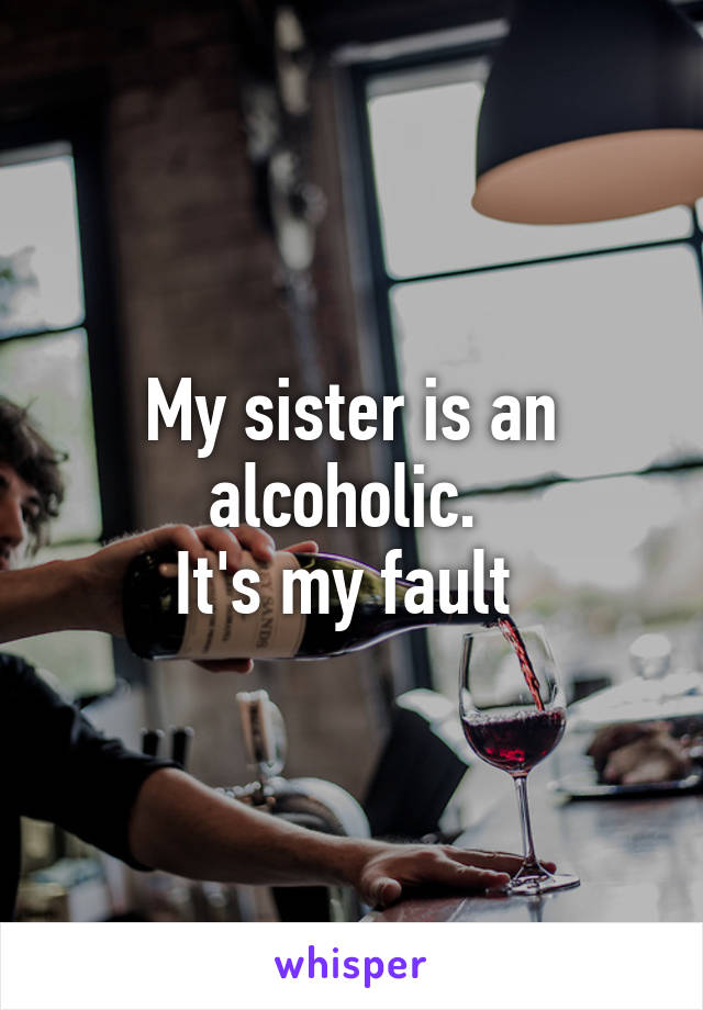 My sister is an alcoholic. 
It's my fault 