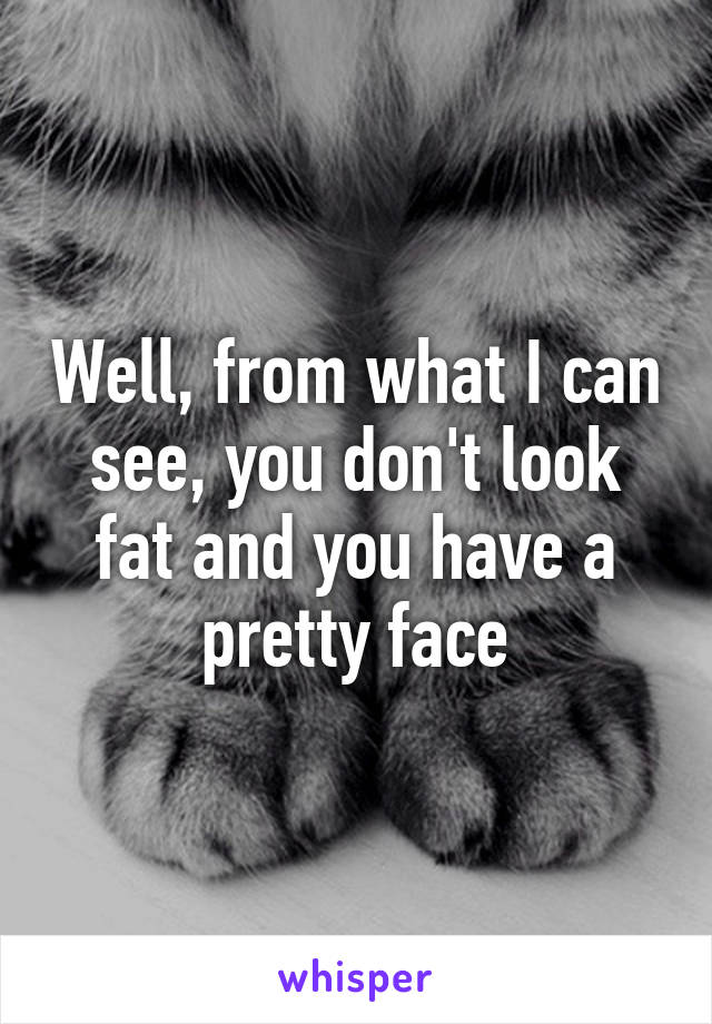 Well, from what I can see, you don't look fat and you have a pretty face