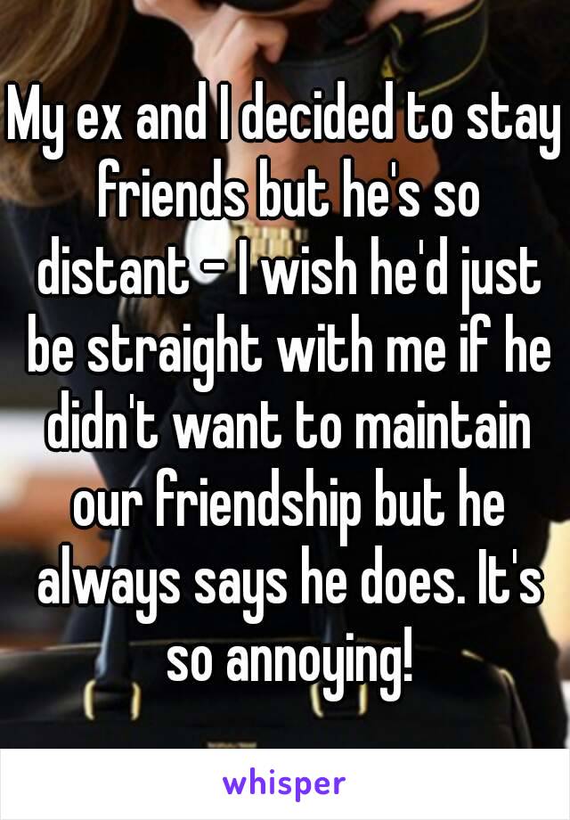 My ex and I decided to stay friends but he's so distant - I wish he'd just be straight with me if he didn't want to maintain our friendship but he always says he does. It's so annoying!