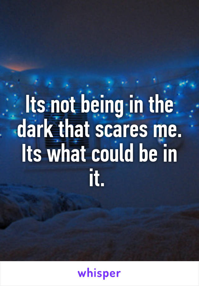 Its not being in the dark that scares me. Its what could be in it. 