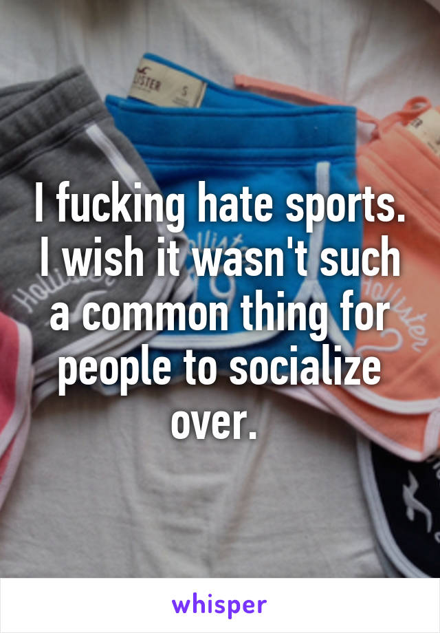 I fucking hate sports. I wish it wasn't such a common thing for people to socialize over. 