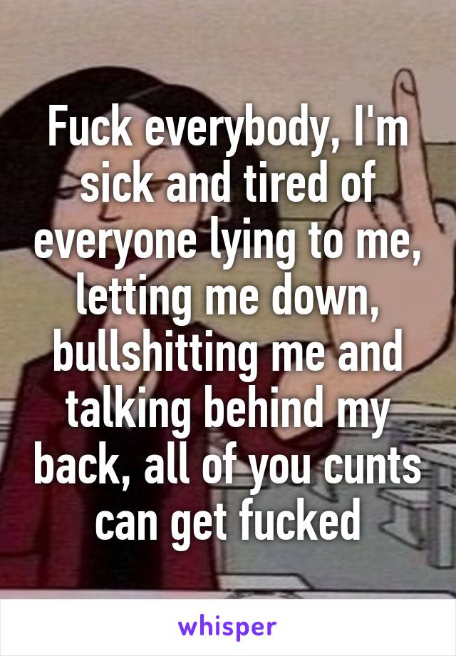 Fuck everybody, I'm sick and tired of everyone lying to me, letting me down, bullshitting me and talking behind my back, all of you cunts can get fucked