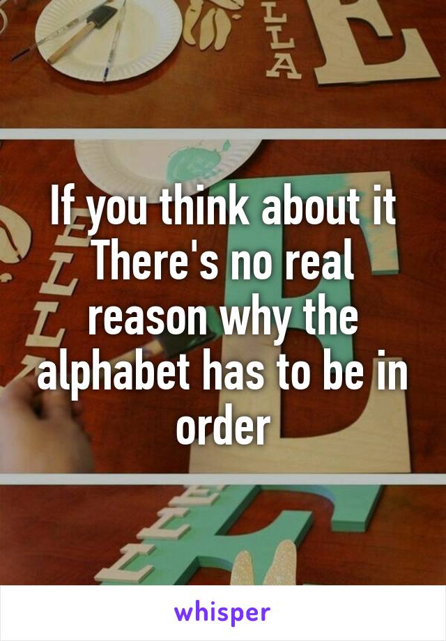 If you think about it
There's no real reason why the alphabet has to be in order