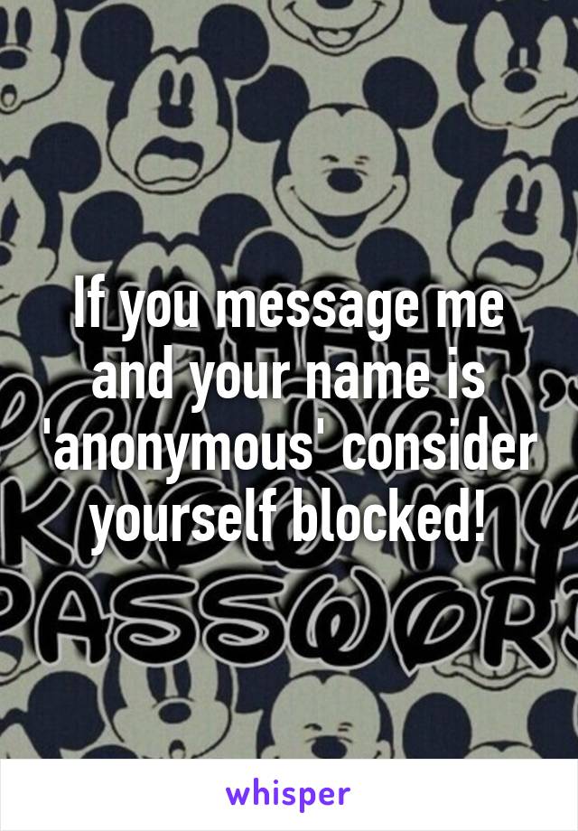 If you message me and your name is 'anonymous' consider yourself blocked!