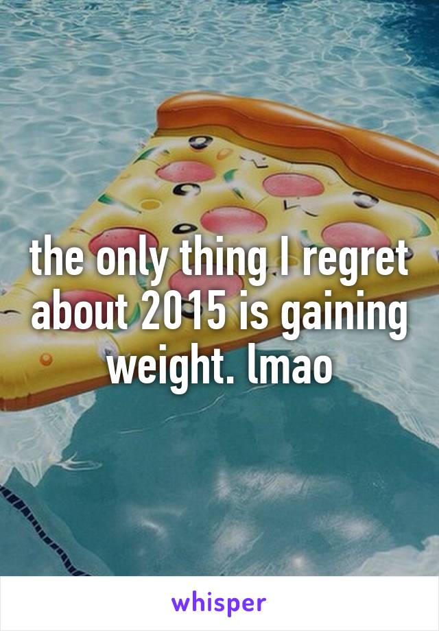 the only thing I regret about 2015 is gaining weight. lmao