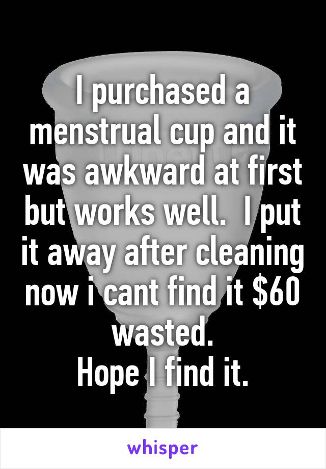 I purchased a menstrual cup and it was awkward at first but works well.  I put it away after cleaning now i cant find it $60 wasted.
Hope I find it.