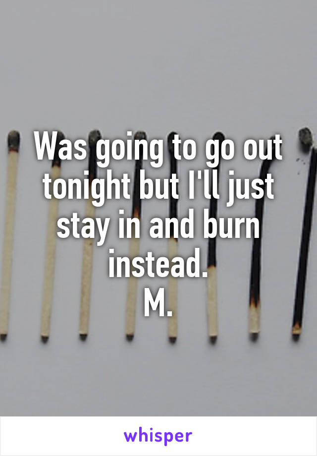 Was going to go out tonight but I'll just stay in and burn instead.
 M. 